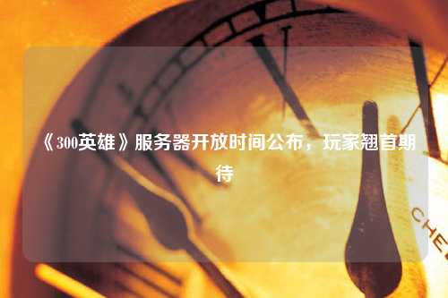 《300英雄》服務器開放時間公布，玩家翹首期待